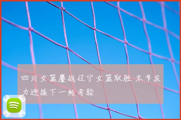 四川女篮鏖战辽宁女篮取胜 末节发力迎接下一轮考验