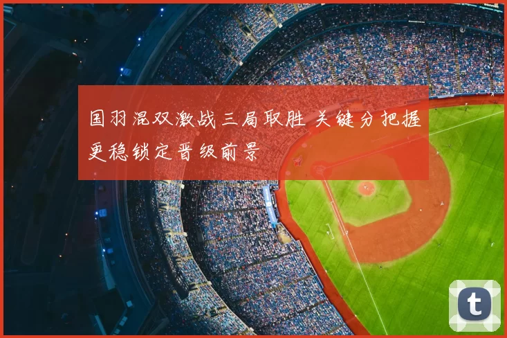 国羽混双激战三局取胜 关键分把握更稳锁定晋级前景