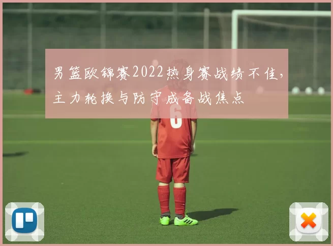 男篮欧锦赛2022热身赛战绩不佳，主力轮换与防守成备战焦点