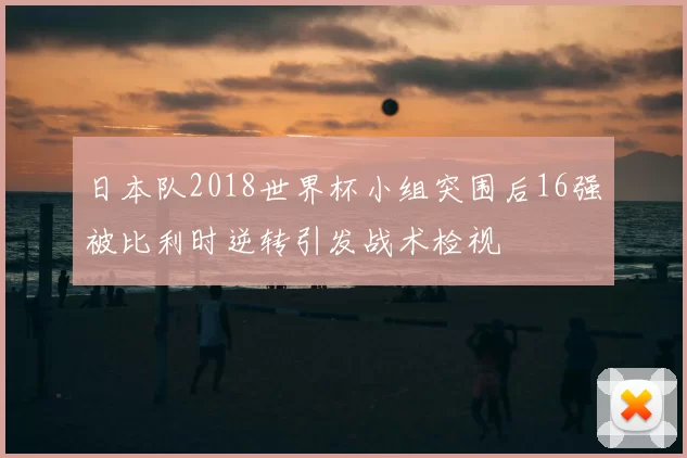 日本队2018世界杯小组突围后16强被比利时逆转引发战术检视