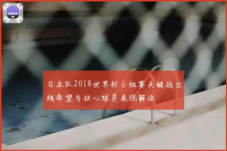 日本队2018世界杯小组赛关键战出线希望与核心球员表现解读