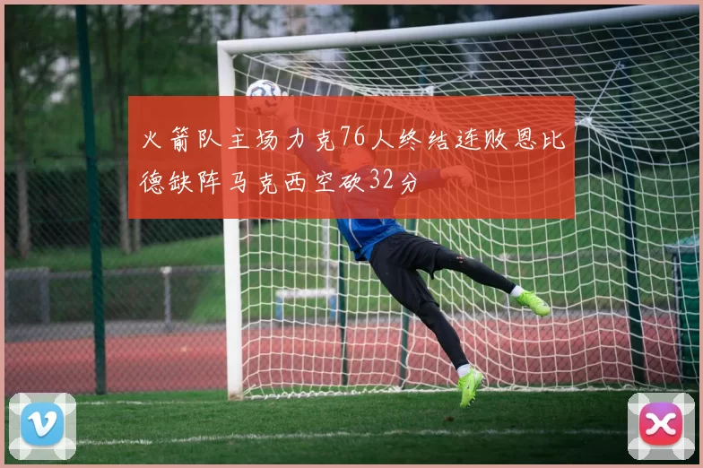 火箭队主场力克76人终结连败恩比德缺阵马克西空砍32分