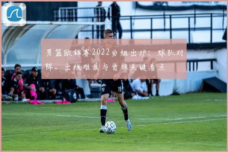 男篮欧锦赛2022分组出炉：球队对阵、出线难度与晋级关键看点