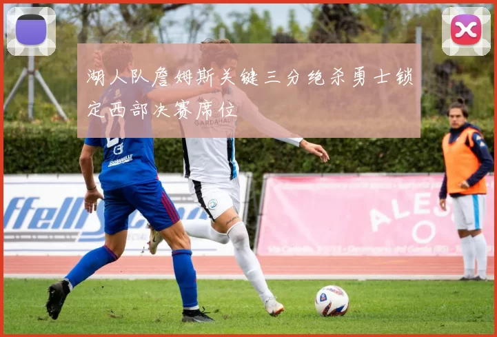 湖人队詹姆斯关键三分绝杀勇士锁定西部决赛席位