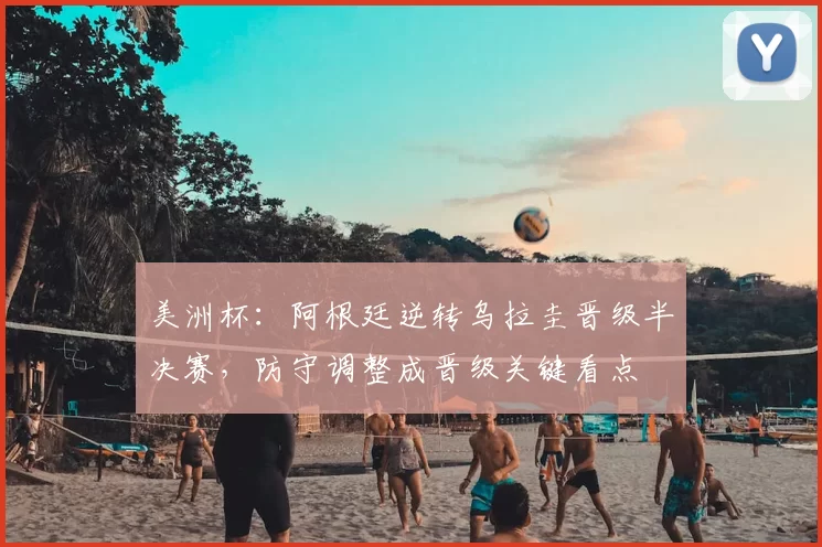 美洲杯：阿根廷逆转乌拉圭晋级半决赛，防守调整成晋级关键看点