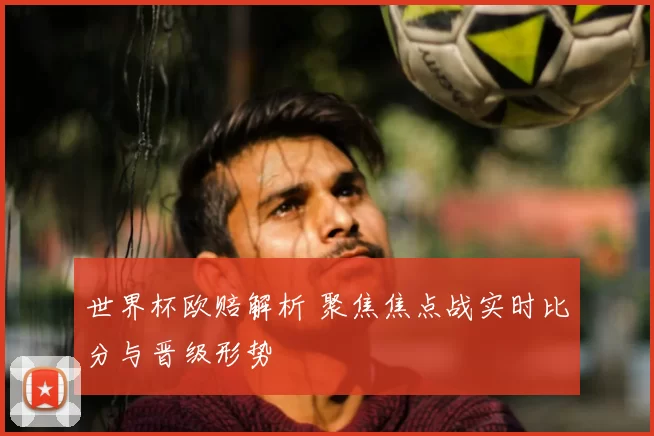 世界杯欧赔解析 聚焦焦点战实时比分与晋级形势