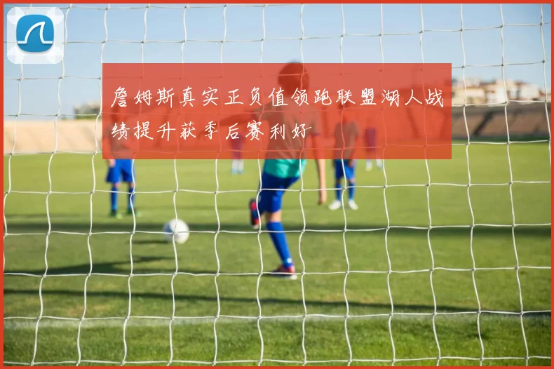 詹姆斯真实正负值领跑联盟湖人战绩提升获季后赛利好