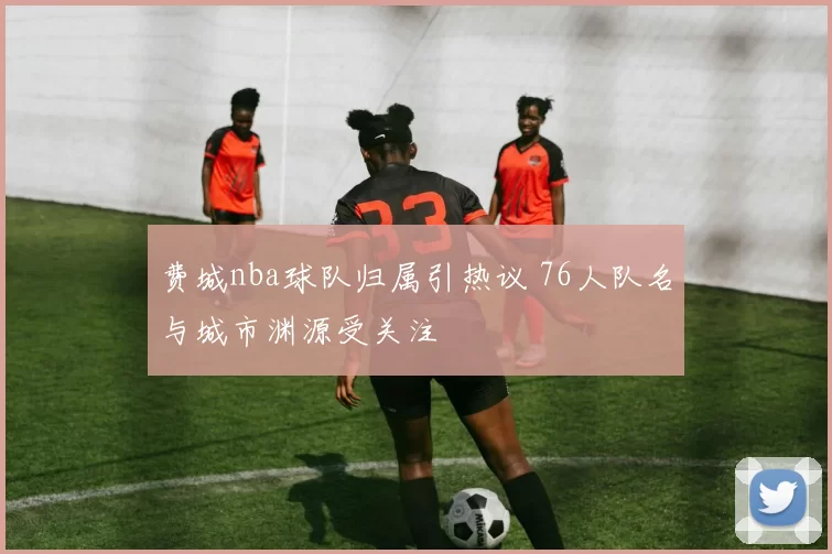 费城nba球队归属引热议 76人队名与城市渊源受关注