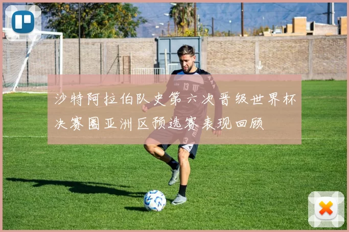 沙特阿拉伯队史第六次晋级世界杯决赛圈亚洲区预选赛表现回顾