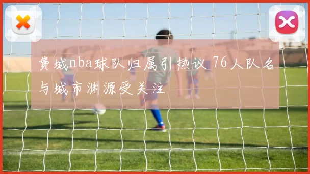 费城nba球队归属引热议 76人队名与城市渊源受关注