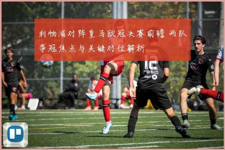 利物浦对阵皇马欧冠决赛前瞻 两队争冠焦点与关键对位解析