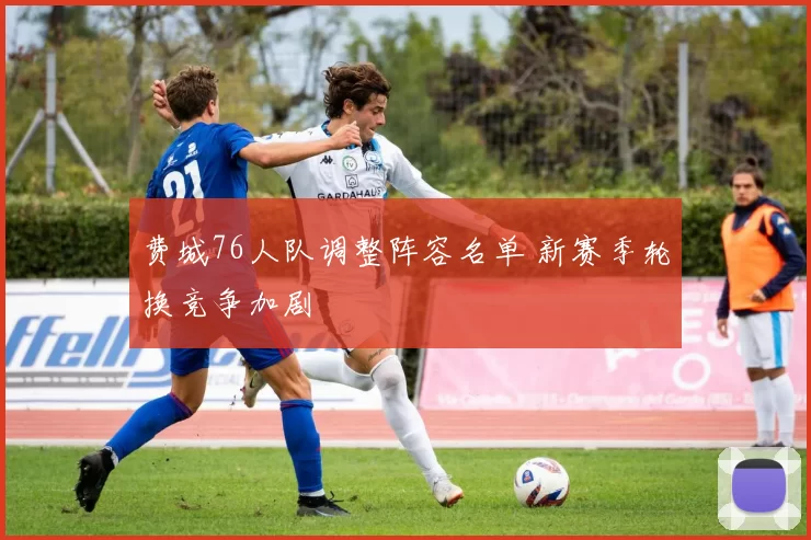 费城76人队调整阵容名单 新赛季轮换竞争加剧