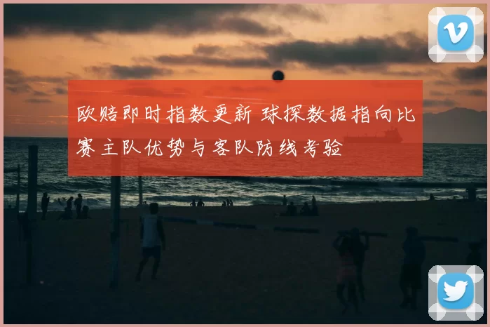 欧赔即时指数更新 球探数据指向比赛主队优势与客队防线考验