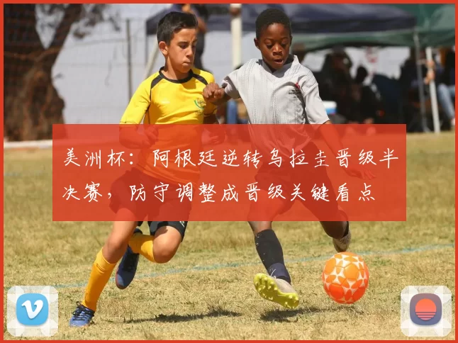 美洲杯：阿根廷逆转乌拉圭晋级半决赛，防守调整成晋级关键看点