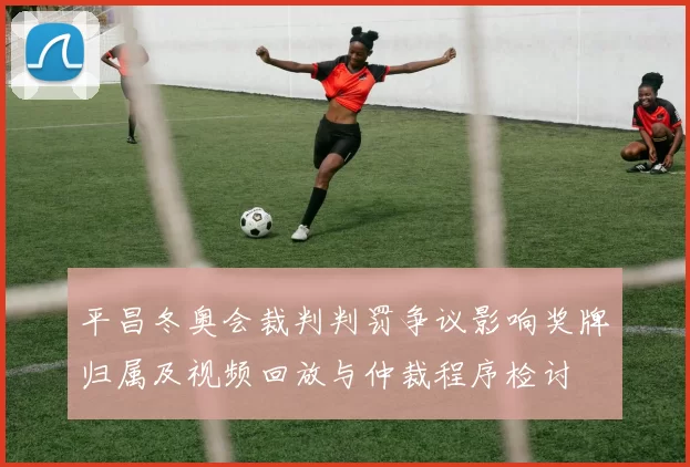 平昌冬奥会裁判判罚争议影响奖牌归属及视频回放与仲裁程序检讨