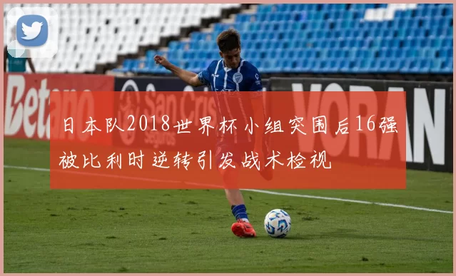 日本队2018世界杯小组突围后16强被比利时逆转引发战术检视