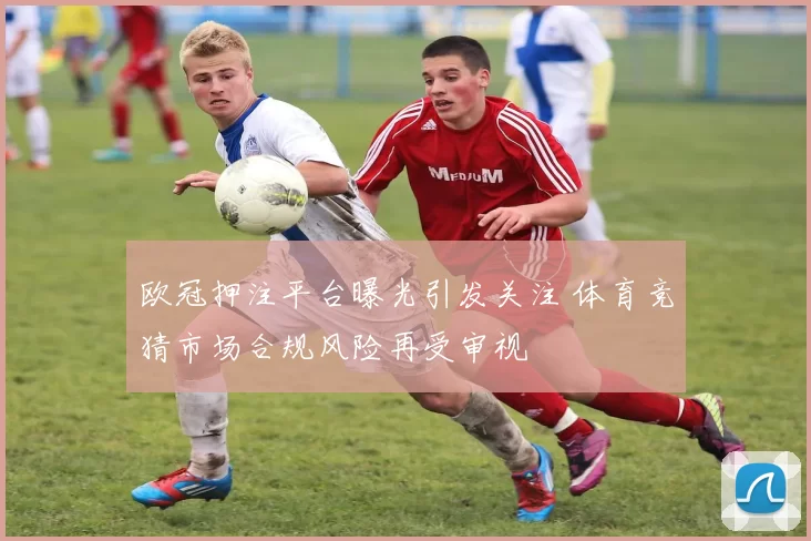 欧冠押注平台曝光引发关注 体育竞猜市场合规风险再受审视