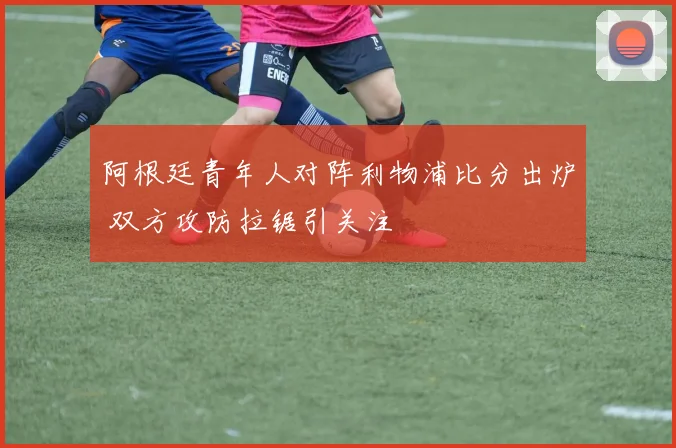 阿根廷青年人对阵利物浦比分出炉 双方攻防拉锯引关注