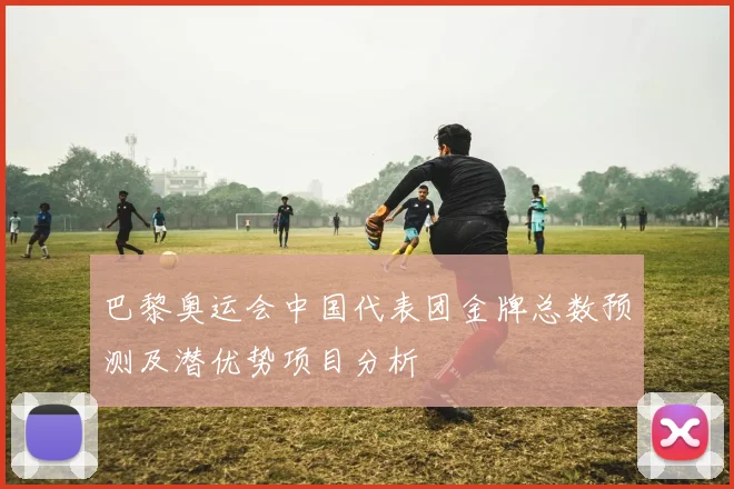 巴黎奥运会中国代表团金牌总数预测及潜优势项目分析