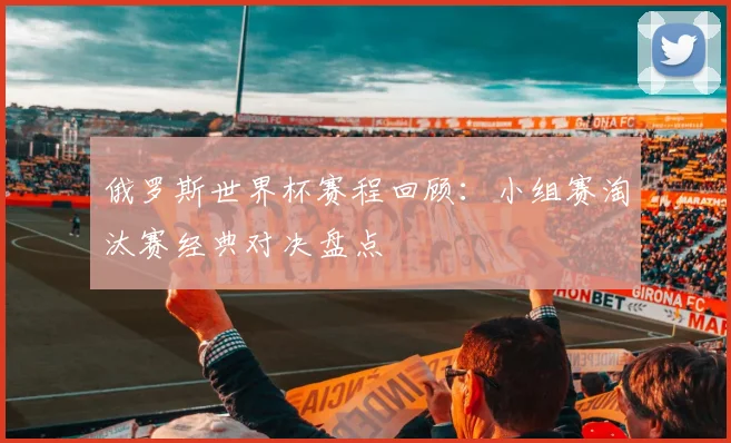 俄罗斯世界杯赛程回顾:小组赛淘汰赛经典对决盘点