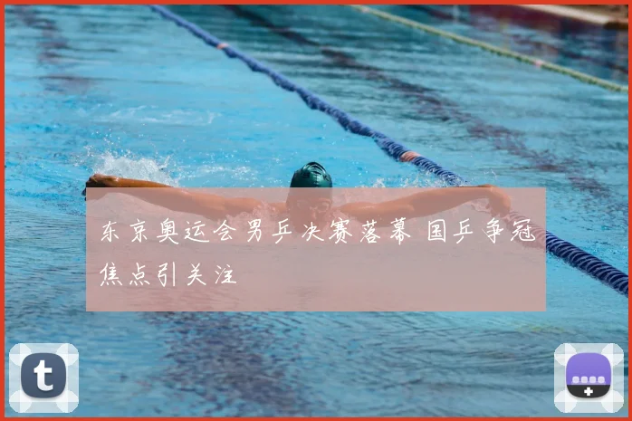 东京奥运会男乒决赛落幕 国乒争冠焦点引关注