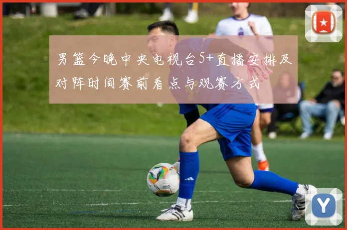 男篮今晚中央电视台5+直播安排及对阵时间赛前看点与观赛方式