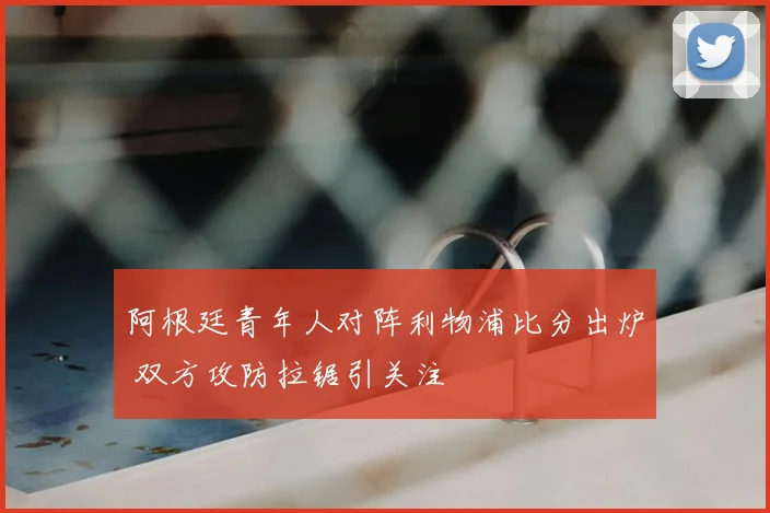 阿根廷青年人对阵利物浦比分出炉 双方攻防拉锯引关注