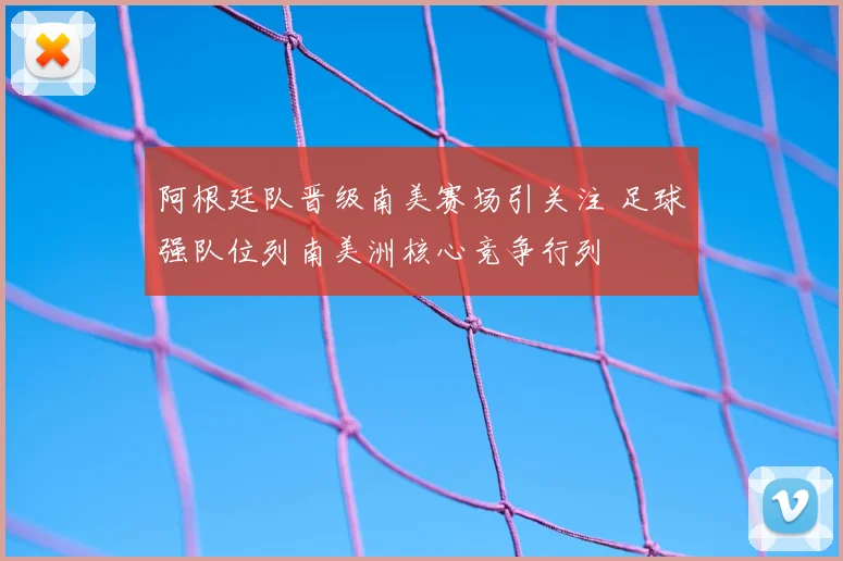 阿根廷队晋级南美赛场引关注 足球强队位列南美洲核心竞争行列