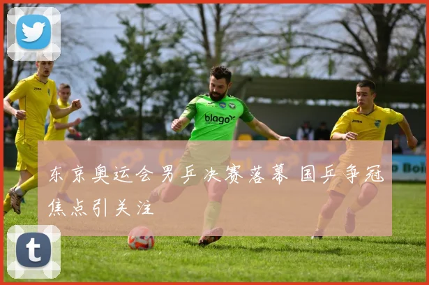 东京奥运会男乒决赛落幕 国乒争冠焦点引关注