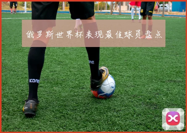 俄罗斯世界杯表现最佳球员盘点