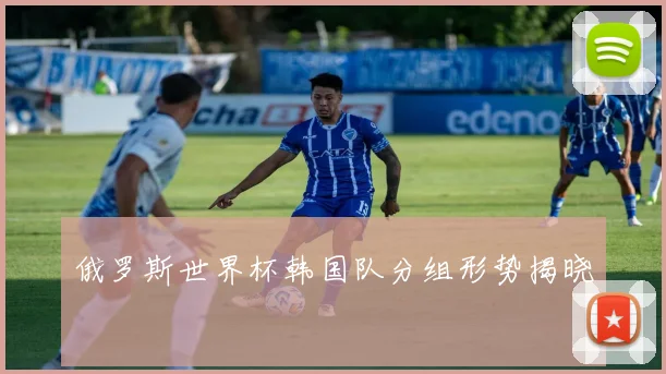 俄罗斯世界杯韩国队分组形势揭晓
